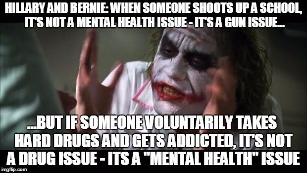 And everybody loses their minds | HILLARY AND BERNIE: WHEN SOMEONE SHOOTS UP A SCHOOL, IT'S NOT A MENTAL HEALTH ISSUE - IT'S A GUN ISSUE... ...BUT IF SOMEONE VOLUNTARILY TAKES HARD DRUGS AND GETS ADDICTED, IT'S NOT A DRUG ISSUE - ITS A "MENTAL HEALTH" ISSUE | image tagged in memes,and everybody loses their minds | made w/ Imgflip meme maker