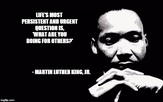 Martin Luther King Jr. | LIFE'S MOST PERSISTENT AND URGENT QUESTION IS, 'WHAT ARE YOU DOING FOR OTHERS?'; - MARTIN LUTHER KING, JR. | image tagged in martin luther king jr | made w/ Imgflip meme maker