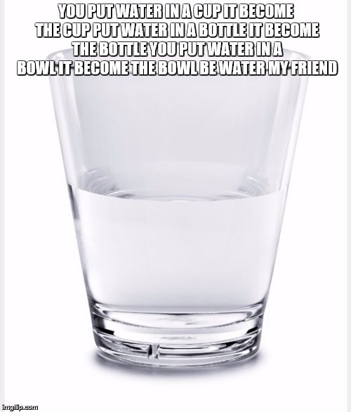 Glass of water | YOU PUT WATER IN A CUP IT BECOME THE CUP PUT WATER IN A BOTTLE IT BECOME THE BOTTLE YOU PUT WATER IN A BOWL IT BECOME THE BOWL BE WATER MY FRIEND | image tagged in glass of water | made w/ Imgflip meme maker