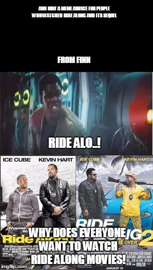 Finn's meme advice to people who watched ride along and its sequel | AND NOW A MEME ADVICE FOR PEOPLE WHO WATCHED RIDE ALONG AND ITS SEQUEL; FROM FINN; RIDE ALO..! WHY DOES EVERYONE WANT TO WATCH RIDE ALONG MOVIES! | image tagged in star wars,ride along,worst movies,ice cube | made w/ Imgflip meme maker