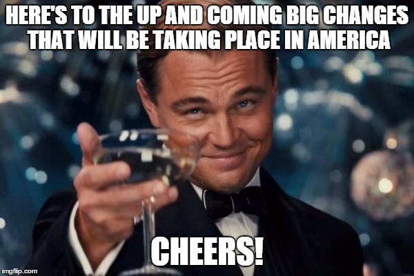 Leonardo Dicaprio Cheers Meme | HERE'S TO THE UP AND COMING BIG CHANGES THAT WILL BE TAKING PLACE IN AMERICA; CHEERS! | image tagged in memes,leonardo dicaprio cheers | made w/ Imgflip meme maker