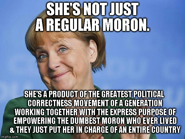 Angela Merkel | SHE'S NOT JUST A REGULAR MORON. SHE'S A PRODUCT OF THE GREATEST POLITICAL CORRECTNESS MOVEMENT OF A GENERATION WORKING TOGETHER WITH THE EXPRESS PURPOSE OF EMPOWERING THE DUMBEST MORON WHO EVER LIVED & THEY JUST PUT HER IN CHARGE OF AN ENTIRE COUNTRY | image tagged in angela merkel | made w/ Imgflip meme maker
