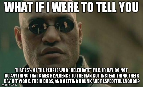 Matrix Morpheus Meme | WHAT IF I WERE TO TELL YOU; THAT 75% OF THE PEOPLE WHO "CELEBRATE" MLK, JR DAY DO NOT DO ANYTHING THAT GIVES REVERENCE TO THE MAN BUT INSTEAD THINK THEIR DAY OFF WORK, THEIR BBQS, AND GETTING DRUNK ARE RESPECTFUL ENOUGH? | image tagged in memes,matrix morpheus | made w/ Imgflip meme maker