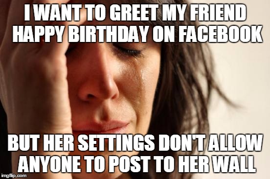 First World Problems Meme | I WANT TO GREET MY FRIEND HAPPY BIRTHDAY ON FACEBOOK; BUT HER SETTINGS DON'T ALLOW ANYONE TO POST TO HER WALL | image tagged in memes,first world problems | made w/ Imgflip meme maker