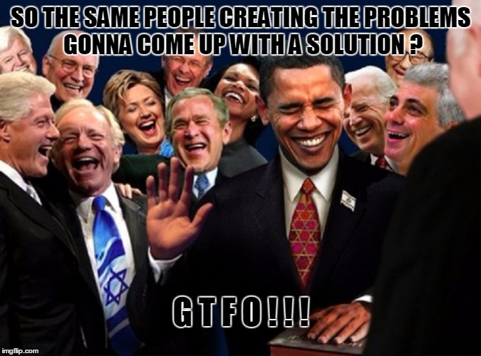 Problems | SO THE SAME PEOPLE CREATING THE PROBLEMS GONNA COME UP WITH A SOLUTION ? G T F O ! ! ! | image tagged in gtfo,politicians | made w/ Imgflip meme maker
