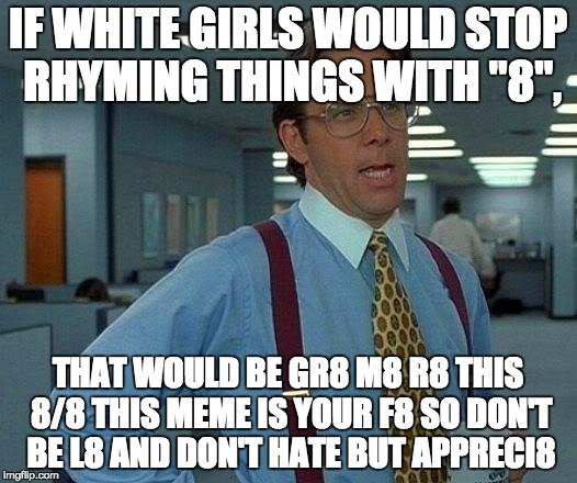 That Would Be Great | IF WHITE GIRLS WOULD STOP RHYMING THINGS WITH "8", THAT WOULD BE GR8 M8 R8 THIS 8/8 THIS MEME IS YOUR F8 SO DON'T BE L8 AND DON'T HATE BUT APPRECI8 | image tagged in memes,that would be great | made w/ Imgflip meme maker