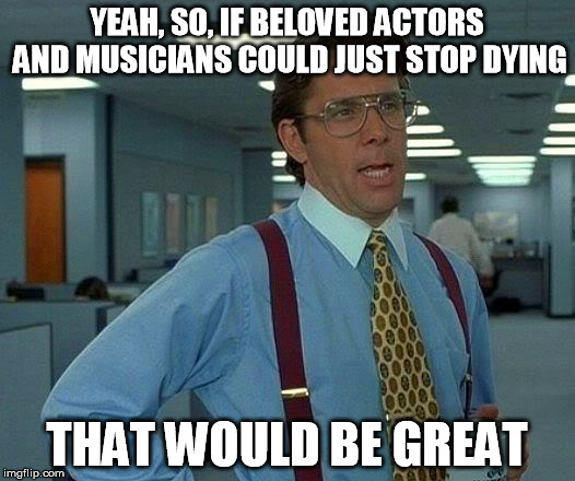 RIP Music & Film | YEAH, SO, IF BELOVED ACTORS AND MUSICIANS COULD JUST STOP DYING; THAT WOULD BE GREAT | image tagged in memes,that would be great,david bowie,alan rickman,death,glenn frey | made w/ Imgflip meme maker