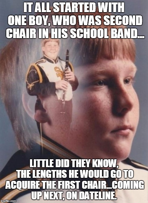 To Catch a Clarinet Boy | IT ALL STARTED WITH ONE BOY, WHO WAS SECOND CHAIR IN HIS SCHOOL BAND... LITTLE DID THEY KNOW, THE LENGTHS HE WOULD GO TO ACQUIRE THE FIRST CHAIR...COMING UP NEXT, ON DATELINE. | image tagged in memes,ptsd clarinet boy,dateline,predator,band,school | made w/ Imgflip meme maker