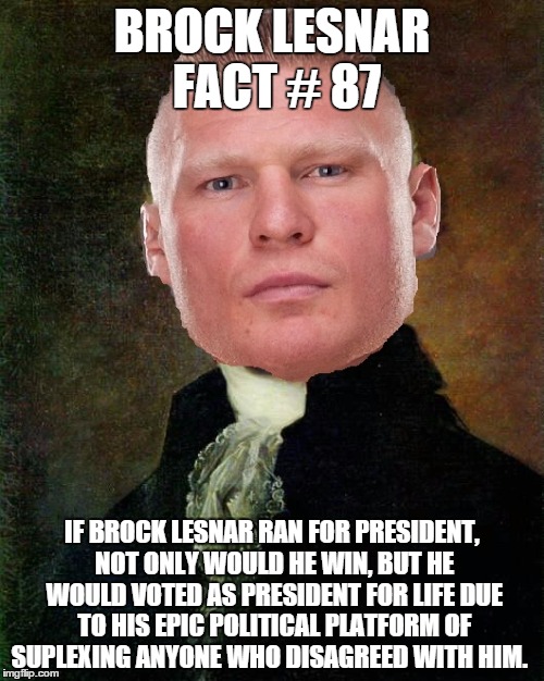 lesnar 2016 | BROCK LESNAR FACT # 87; IF BROCK LESNAR RAN FOR PRESIDENT, NOT ONLY WOULD HE WIN, BUT HE WOULD VOTED AS PRESIDENT FOR LIFE DUE TO HIS EPIC POLITICAL PLATFORM OF SUPLEXING ANYONE WHO DISAGREED WITH HIM. | image tagged in brock,brock lesnar,wwe,funny memes | made w/ Imgflip meme maker