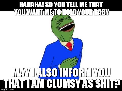 Clumsy Pepe | HAHAHA! SO YOU TELL ME THAT YOU WANT ME TO HOLD YOUR BABY; MAY I ALSO INFORM YOU THAT I AM CLUMSY AS SHIT? | image tagged in pepe the frog | made w/ Imgflip meme maker