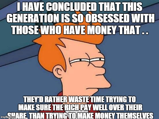 Futurama Fry | I HAVE CONCLUDED THAT THIS GENERATION IS SO OBSESSED WITH THOSE WHO HAVE MONEY THAT . . THEY'D RATHER WASTE TIME TRYING TO MAKE SURE THE RICH PAY WELL OVER THEIR SHARE, THAN TRYING TO MAKE MONEY THEMSELVES | image tagged in memes,futurama fry | made w/ Imgflip meme maker