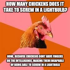 Anti-Joke Chicken | HOW MANY CHICKENS DOES IT TAKE TO SCREW IN A LIGHTBULB? NONE. BECAUSE CHICKENS DONT HAVE FINGERS OR THE INTELLIGENCE, MAKING THEM INCAPABLE OF BEING ABLE TO SCREW IN A LIGHTBULB | image tagged in anti-joke chicken,memes,funny,funny memes | made w/ Imgflip meme maker