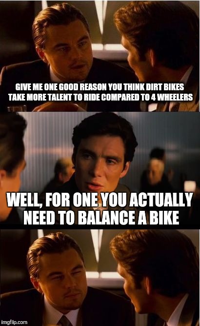 Inception | GIVE ME ONE GOOD REASON YOU THINK DIRT BIKES TAKE MORE TALENT TO RIDE COMPARED TO 4 WHEELERS; WELL, FOR ONE YOU ACTUALLY NEED TO BALANCE A BIKE | image tagged in memes,inception | made w/ Imgflip meme maker