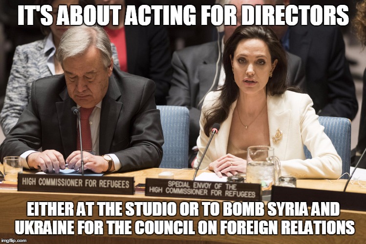 angelina jolie | IT'S ABOUT ACTING FOR DIRECTORS; EITHER AT THE STUDIO OR TO BOMB SYRIA AND UKRAINE FOR THE COUNCIL ON FOREIGN RELATIONS | image tagged in angelina jolie | made w/ Imgflip meme maker