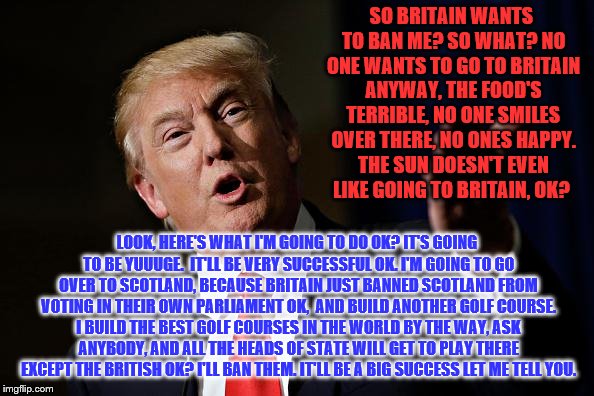 Trump vs the British | SO BRITAIN WANTS TO BAN ME? SO WHAT? NO ONE WANTS TO GO TO BRITAIN ANYWAY, THE FOOD'S TERRIBLE, NO ONE SMILES OVER THERE, NO ONES HAPPY. THE SUN DOESN'T EVEN LIKE GOING TO BRITAIN, OK? LOOK, HERE'S WHAT I'M GOING TO DO OK? IT'S GOING TO BE YUUUGE.  IT'LL BE VERY SUCCESSFUL OK. I'M GOING TO GO OVER TO SCOTLAND, BECAUSE BRITAIN JUST BANNED SCOTLAND FROM VOTING IN THEIR OWN PARLIAMENT OK,  AND BUILD ANOTHER GOLF COURSE. I BUILD THE BEST GOLF COURSES IN THE WORLD BY THE WAY, ASK ANYBODY, AND ALL THE HEADS OF STATE WILL GET TO PLAY THERE EXCEPT THE BRITISH OK? I'LL BAN THEM. IT'LL BE A BIG SUCCESS LET ME TELL YOU. | image tagged in trump vs the british | made w/ Imgflip meme maker