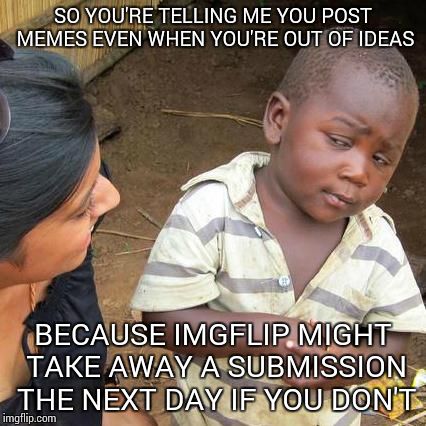 Third World Skeptical Kid | SO YOU'RE TELLING ME YOU POST MEMES EVEN WHEN YOU'RE OUT OF IDEAS; BECAUSE IMGFLIP MIGHT TAKE AWAY A SUBMISSION THE NEXT DAY IF YOU DON'T | image tagged in memes,third world skeptical kid | made w/ Imgflip meme maker