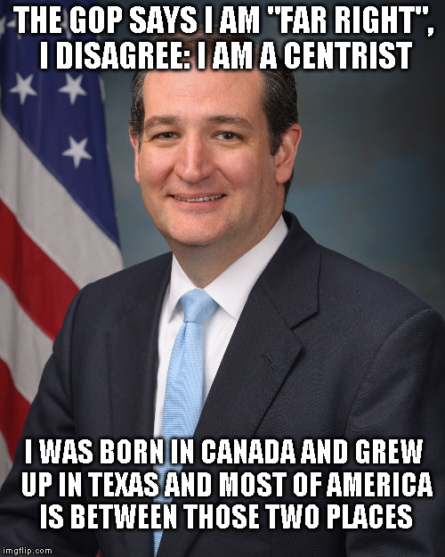 Ted Cruz | THE GOP SAYS I AM "FAR RIGHT", I DISAGREE: I AM A CENTRIST; I WAS BORN IN CANADA AND GREW UP IN TEXAS AND MOST OF AMERICA IS BETWEEN THOSE TWO PLACES | image tagged in ted cruz | made w/ Imgflip meme maker