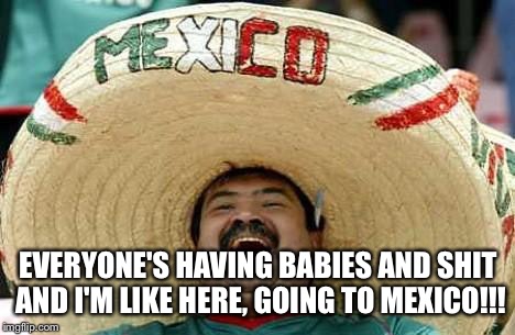 Mexico | EVERYONE'S HAVING BABIES AND SHIT AND I'M LIKE HERE, GOING TO MEXICO!!! | image tagged in mexico | made w/ Imgflip meme maker