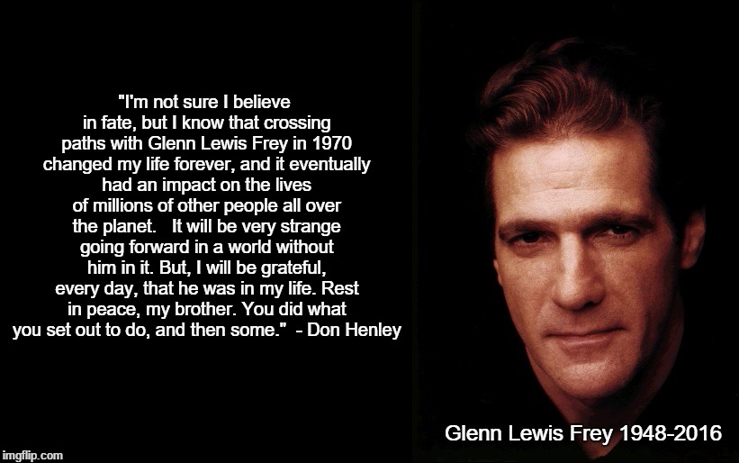 Glenn Frey | "I'm not sure I believe in fate, but I know that crossing paths with Glenn Lewis Frey in 1970 changed my life forever, and it eventually had an impact on the lives of millions of other people all over the planet. 

It will be very strange going forward in a world without him in it. But, I will be grateful, every day, that he was in my life. Rest in peace, my brother. You did what you set out to do, and then some." 
- Don Henley; Glenn Lewis Frey
1948-2016 | image tagged in glenn frey | made w/ Imgflip meme maker