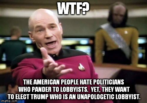 Picard Wtf | WTF? THE AMERICAN PEOPLE HATE POLITICIANS WHO PANDER TO LOBBYISTS.  YET, THEY WANT TO ELECT TRUMP WHO IS AN UNAPOLOGETIC LOBBYIST. | image tagged in memes,picard wtf,politician,lobbyist,trump,unapologetic | made w/ Imgflip meme maker
