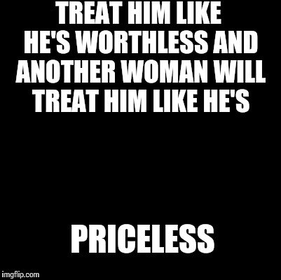 Blank | TREAT HIM LIKE HE'S WORTHLESS AND ANOTHER WOMAN WILL TREAT HIM LIKE HE'S; PRICELESS | image tagged in blank | made w/ Imgflip meme maker
