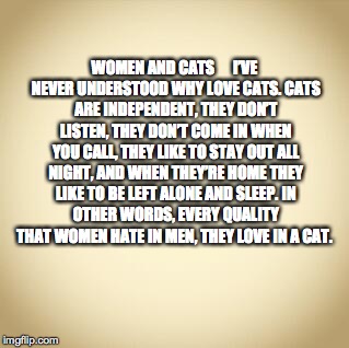 women and cats | WOMEN AND CATS     
I’VE NEVER UNDERSTOOD WHY LOVE CATS.
CATS ARE INDEPENDENT, THEY DON’T LISTEN, THEY DON’T COME IN WHEN YOU CALL, THEY LIKE TO STAY OUT ALL NIGHT, AND WHEN THEY’RE HOME THEY LIKE TO BE LEFT ALONE AND SLEEP.
IN OTHER WORDS, EVERY QUALITY THAT WOMEN HATE IN MEN, THEY LOVE IN A CAT. | image tagged in blank,women and cats | made w/ Imgflip meme maker