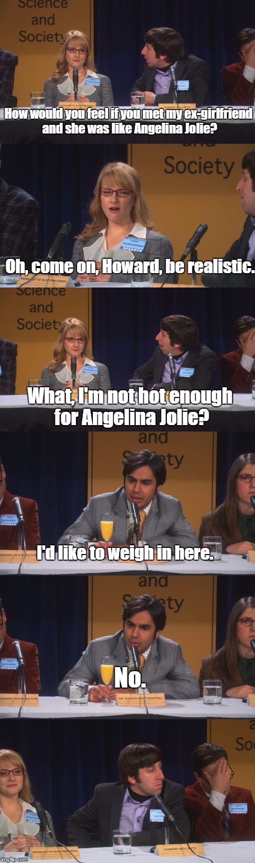TBBT S04E13 | How would you feel if you met my ex-girlfriend and she was like Angelina Jolie? Oh, come on, Howard, be realistic. What, I'm not hot enough for Angelina Jolie? I'd like to weigh in here. No. | image tagged in the big bang theory,friends,drunk | made w/ Imgflip meme maker