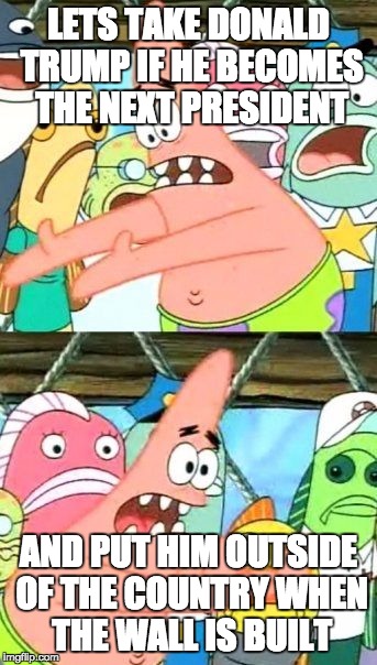 Put It Somewhere Else Patrick | LETS TAKE DONALD TRUMP IF HE BECOMES THE NEXT PRESIDENT; AND PUT HIM OUTSIDE OF THE COUNTRY WHEN THE WALL IS BUILT | image tagged in memes,put it somewhere else patrick | made w/ Imgflip meme maker