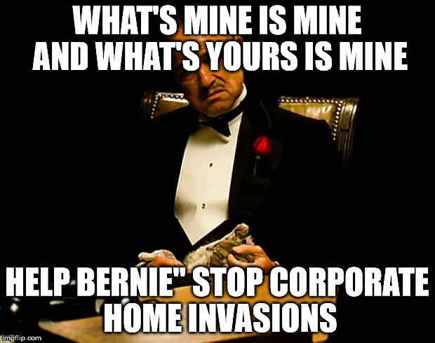 Godfather | WHAT'S MINE IS MINE AND WHAT'S YOURS IS MINE; HELP BERNIE" STOP CORPORATE HOME INVASIONS | image tagged in godfather | made w/ Imgflip meme maker