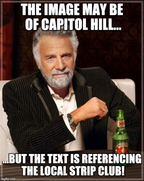 The Most Interesting Man In The World Meme | THE IMAGE MAY BE OF CAPITOL HILL... ...BUT THE TEXT IS REFERENCING THE LOCAL STRIP CLUB! | image tagged in memes,the most interesting man in the world | made w/ Imgflip meme maker
