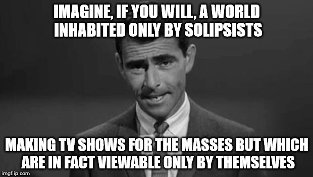 The ratings would stink, right? | IMAGINE, IF YOU WILL, A WORLD INHABITED ONLY BY SOLIPSISTS MAKING TV SHOWS FOR THE MASSES BUT WHICH ARE IN FACT VIEWABLE ONLY BY THEMSELVES | image tagged in rod_serling | made w/ Imgflip meme maker