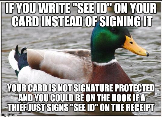 Actual Advice Mallard | IF YOU WRITE "SEE ID" ON YOUR CARD INSTEAD OF SIGNING IT; YOUR CARD IS NOT SIGNATURE PROTECTED AND YOU COULD BE ON THE HOOK IF A THIEF JUST SIGNS "SEE ID" ON THE RECEIPT | image tagged in memes,actual advice mallard,AdviceAnimals | made w/ Imgflip meme maker