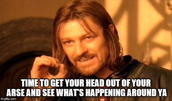 One Does Not Simply | TIME TO GET YOUR HEAD OUT OF YOUR ARSE AND SEE WHAT'S HAPPENING AROUND YA | image tagged in memes,one does not simply | made w/ Imgflip meme maker