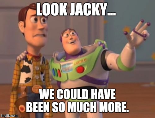 X, X Everywhere Meme | LOOK JACKY... WE COULD HAVE BEEN SO MUCH MORE. | image tagged in memes,x x everywhere | made w/ Imgflip meme maker