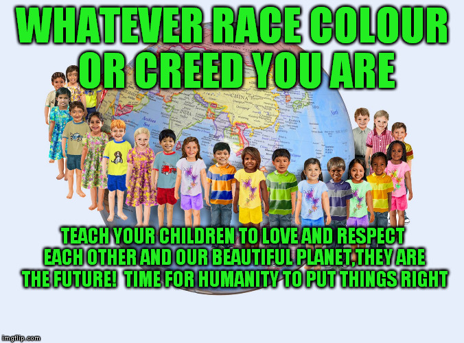 SAVE THE WORLD | WHATEVER RACE COLOUR OR CREED YOU ARE; TEACH YOUR CHILDREN TO LOVE AND RESPECT EACH OTHER AND OUR BEAUTIFUL PLANET,THEY ARE THE FUTURE!  TIME FOR HUMANITY TO PUT THINGS RIGHT | image tagged in world peace | made w/ Imgflip meme maker