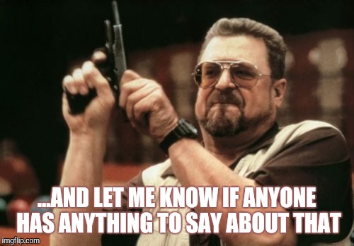 Am I The Only One Around Here Meme | ...AND LET ME KNOW IF ANYONE HAS ANYTHING TO SAY ABOUT THAT | image tagged in memes,am i the only one around here | made w/ Imgflip meme maker