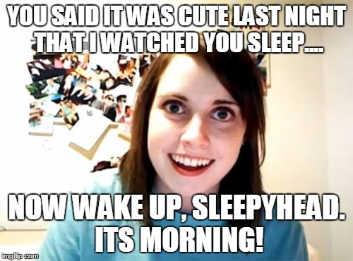 Overly Attached Girlfriend | YOU SAID IT WAS CUTE LAST NIGHT THAT I WATCHED YOU SLEEP.... NOW WAKE UP, SLEEPYHEAD. ITS MORNING! | image tagged in memes,overly attached girlfriend | made w/ Imgflip meme maker