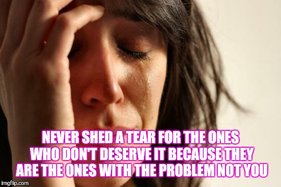 First World Problems Meme | NEVER SHED A TEAR FOR THE ONES WHO DON'T DESERVE IT BECAUSE THEY ARE THE ONES WITH THE PROBLEM NOT YOU | image tagged in memes,first world problems | made w/ Imgflip meme maker