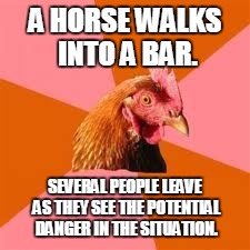 A HORSE WALKS INTO A BAR. SEVERAL PEOPLE LEAVE AS THEY SEE THE POTENTIAL DANGER IN THE SITUATION. | image tagged in funny,funny memes,anti joke chicken | made w/ Imgflip meme maker