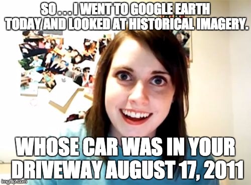 Overly Attached Girlfriend | SO . . . I WENT TO GOOGLE EARTH TODAY AND LOOKED AT HISTORICAL IMAGERY. WHOSE CAR WAS IN YOUR DRIVEWAY AUGUST 17, 2011 | image tagged in memes,overly attached girlfriend | made w/ Imgflip meme maker