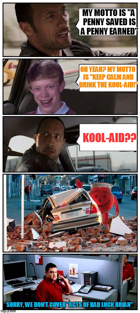 Bad Luck Brian Disaster Taxi, oh yeaaahhh! | MY MOTTO IS "A PENNY SAVED IS A PENNY EARNED"; OH YEAH? MY MOTTO IS "KEEP CALM AND DRINK THE KOOL-AID!"; KOOL-AID?? SORRY, WE DON'T COVER "ACTS OF BAD LUCK BRIAN" | image tagged in bad luck brian disaster taxi meets kool-aid guy,bad luck brian disaster taxi,memes,poor rock,custom template,the rock driving | made w/ Imgflip meme maker