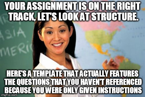 Leadership, at it's best | YOUR ASSIGNMENT IS ON THE RIGHT TRACK, LET'S LOOK AT STRUCTURE. HERE'S A TEMPLATE THAT ACTUALLY FEATURES THE QUESTIONS THAT YOU HAVEN'T REFERENCED BECAUSE YOU WERE ONLY GIVEN INSTRUCTIONS | image tagged in memes,unhelpful high school teacher,homework,studying,essays | made w/ Imgflip meme maker