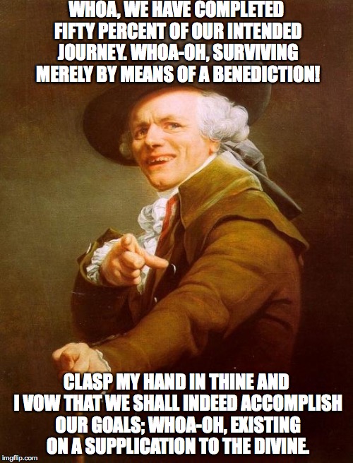 Joseph Ducreux | WHOA, WE HAVE COMPLETED FIFTY PERCENT OF OUR INTENDED JOURNEY.
WHOA-OH, SURVIVING MERELY BY MEANS OF A BENEDICTION! CLASP MY HAND IN THINE AND I VOW THAT WE SHALL INDEED ACCOMPLISH OUR GOALS;
WHOA-OH, EXISTING ON A SUPPLICATION TO THE DIVINE. | image tagged in memes,joseph ducreux | made w/ Imgflip meme maker
