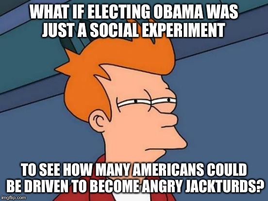 Futurama Fry Meme | WHAT IF ELECTING OBAMA WAS JUST A SOCIAL EXPERIMENT TO SEE HOW MANY AMERICANS COULD BE DRIVEN TO BECOME ANGRY JACKTURDS? | image tagged in memes,futurama fry | made w/ Imgflip meme maker