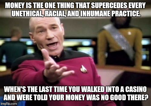 Picard Wtf | MONEY IS THE ONE THING THAT SUPERCEDES EVERY UNETHICAL, RACIAL, AND INHUMANE PRACTICE. WHEN'S THE LAST TIME YOU WALKED INTO A CASINO AND WERE TOLD YOUR MONEY WAS NO GOOD THERE? | image tagged in memes,picard wtf | made w/ Imgflip meme maker