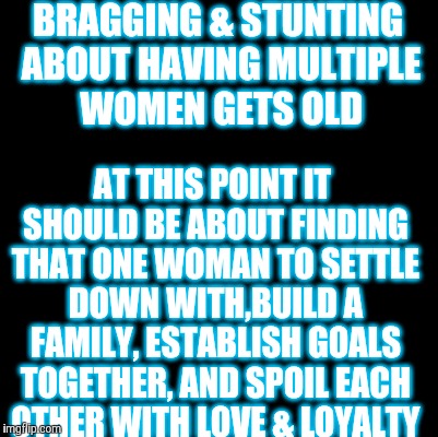 Blank | BRAGGING & STUNTING ABOUT HAVING MULTIPLE WOMEN GETS OLD; AT THIS POINT IT SHOULD BE ABOUT FINDING THAT ONE WOMAN TO SETTLE DOWN WITH,BUILD A FAMILY, ESTABLISH GOALS TOGETHER, AND SPOIL EACH OTHER WITH LOVE & LOYALTY | image tagged in blank | made w/ Imgflip meme maker