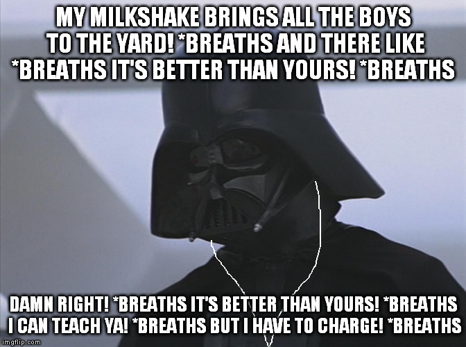 Vader is Impressed | MY MILKSHAKE BRINGS ALL THE BOYS TO THE YARD! *BREATHS AND THERE LIKE *BREATHS IT'S BETTER THAN YOURS! *BREATHS; DAMN RIGHT! *BREATHS IT'S BETTER THAN YOURS! *BREATHS I CAN TEACH YA! *BREATHS BUT I HAVE TO CHARGE! *BREATHS | image tagged in vader is impressed | made w/ Imgflip meme maker