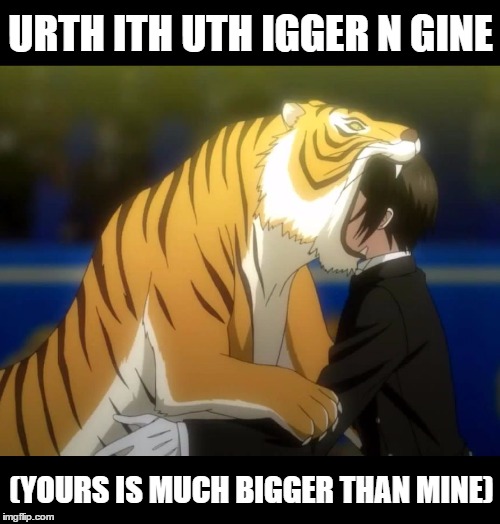 Black Butler Book of Circus Tiger | URTH ITH UTH IGGER N GINE (YOURS IS MUCH BIGGER THAN MINE) | image tagged in black butler book of circus tiger | made w/ Imgflip meme maker