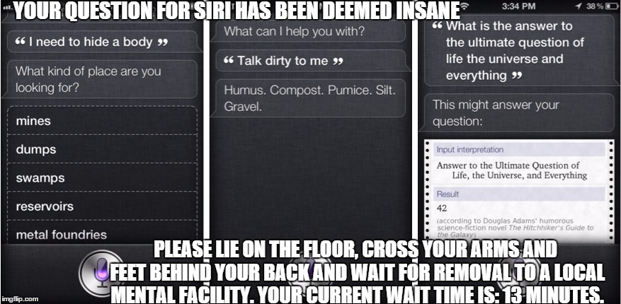 The inevitable result of questions for Siri | YOUR QUESTION FOR SIRI HAS BEEN DEEMED INSANE; PLEASE LIE ON THE FLOOR, CROSS YOUR ARMS AND FEET BEHIND YOUR BACK AND WAIT FOR REMOVAL TO A LOCAL MENTAL FACILITY. YOUR CURRENT WAIT TIME IS: 13 MINUTES. | image tagged in question,siri,comedy,humor,memes,funny memes | made w/ Imgflip meme maker