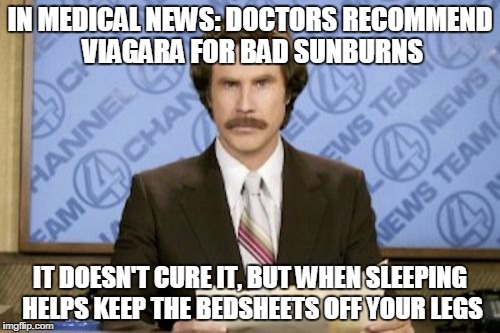 Ron Burgundy | IN MEDICAL NEWS: DOCTORS RECOMMEND VIAGARA FOR BAD SUNBURNS; IT DOESN'T CURE IT, BUT WHEN SLEEPING HELPS KEEP THE BEDSHEETS OFF YOUR LEGS | image tagged in memes,ron burgundy | made w/ Imgflip meme maker